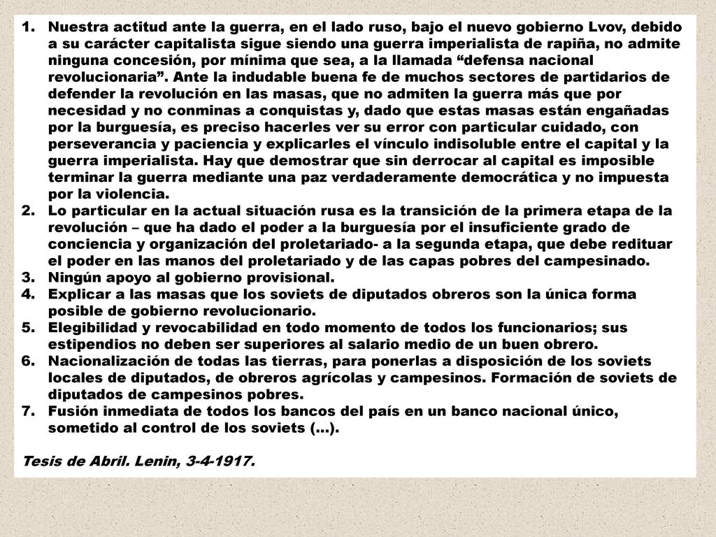 Nuestra actitud ante la guerra, en el lado ruso, bajo el nuevo gobierno Lvov, debido a su carácter capitalista sigue siendo una guerra imperialista de rapiña, no admite ninguna concesión, por mínima que sea, a la llamada defensa nacional revolucionaria . Ante la indudable buena fe de muchos sectores de partidarios de defender la revolución en las masas, que no admiten la guerra más que por necesidad y no conminas a conquistas y, dado que estas masas están engañadas por la burguesía, es preciso hacerles ver su error con particular cuidado, con perseverancia y paciencia y explicarles el vínculo indisoluble entre el capital y la guerra imperialista. Hay que demostrar que sin derrocar al capital es imposible terminar la guerra mediante una paz verdaderamente democrática y no impuesta por la violencia.