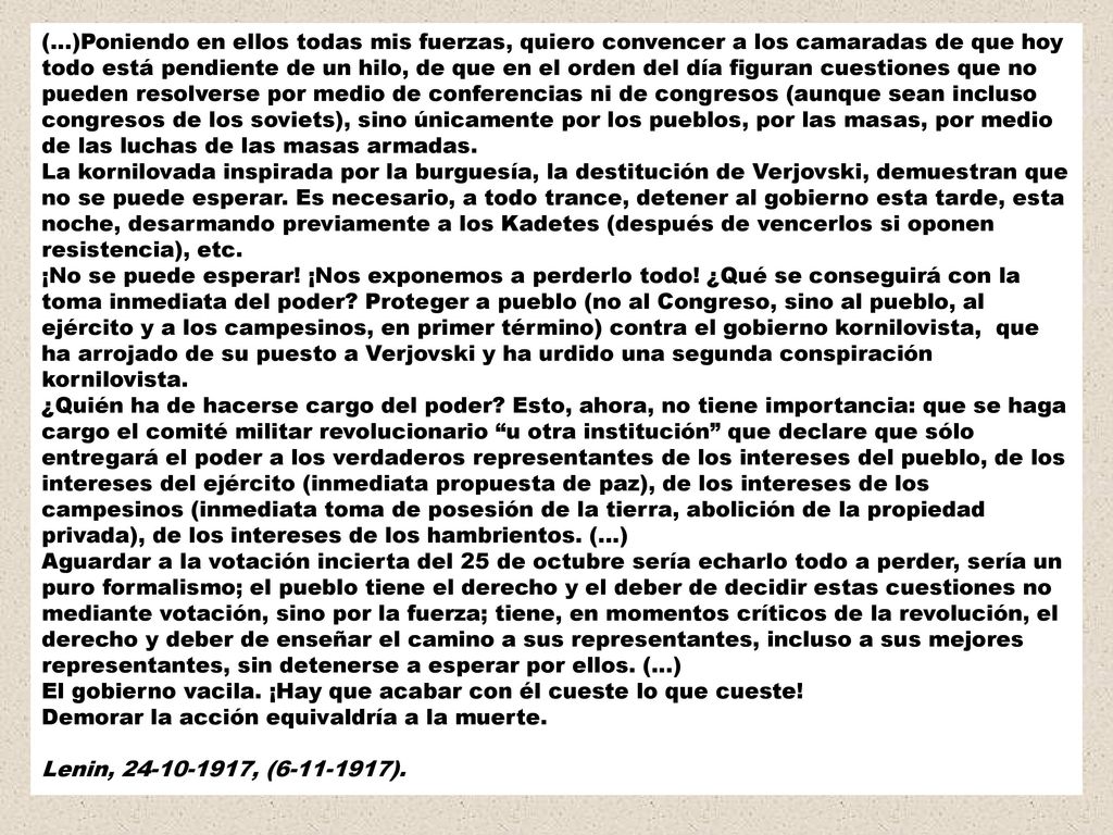 (…)Poniendo en ellos todas mis fuerzas, quiero convencer a los camaradas de que hoy todo está pendiente de un hilo, de que en el orden del día figuran cuestiones que no pueden resolverse por medio de conferencias ni de congresos (aunque sean incluso congresos de los soviets), sino únicamente por los pueblos, por las masas, por medio de las luchas de las masas armadas.