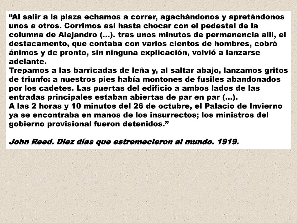 Al salir a la plaza echamos a correr, agachándonos y apretándonos unos a otros. Corrimos así hasta chocar con el pedestal de la columna de Alejandro (...). tras unos minutos de permanencia allí, el destacamento, que contaba con varios cientos de hombres, cobró ánimos y de pronto, sin ninguna explicación, volvió a lanzarse adelante. Trepamos a las barricadas de leña y, al saltar abajo, lanzamos gritos de triunfo: a nuestros pies había montones de fusiles abandonados por los cadetes. Las puertas del edificio a ambos lados de las entradas principales estaban abiertas de par en par (...). A las 2 horas y 10 minutos del 26 de octubre, el Palacio de Invierno ya se encontraba en manos de los insurrectos; los ministros del gobierno provisional fueron detenidos.
