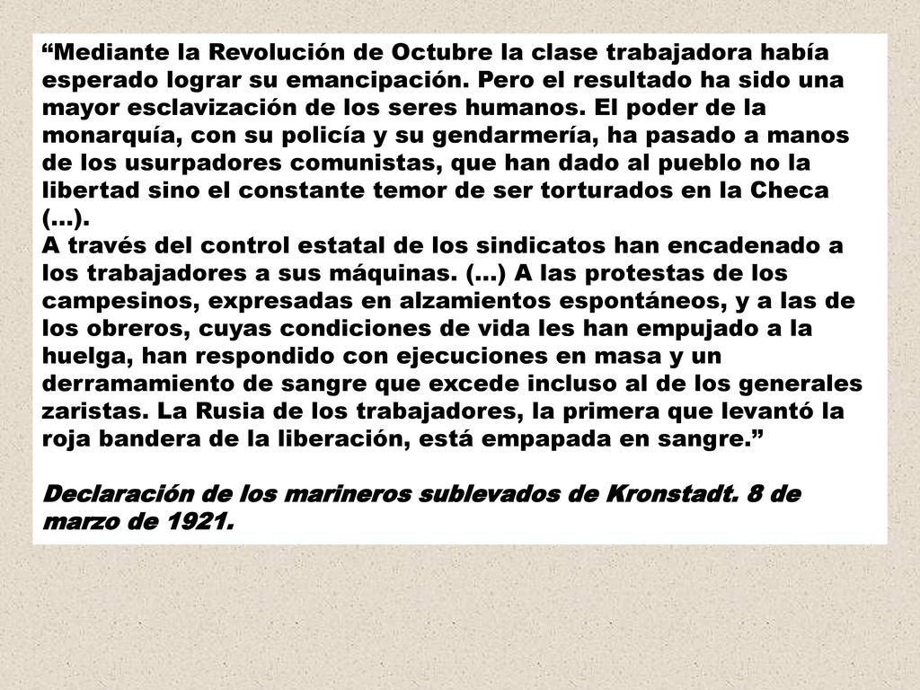Mediante la Revolución de Octubre la clase trabajadora había esperado lograr su emancipación. Pero el resultado ha sido una mayor esclavización de los seres humanos. El poder de la monarquía, con su policía y su gendarmería, ha pasado a manos de los usurpadores comunistas, que han dado al pueblo no la libertad sino el constante temor de ser torturados en la Checa (...). A través del control estatal de los sindicatos han encadenado a los trabajadores a sus máquinas. (...) A las protestas de los campesinos, expresadas en alzamientos espontáneos, y a las de los obreros, cuyas condiciones de vida les han empujado a la huelga, han respondido con ejecuciones en masa y un derramamiento de sangre que excede incluso al de los generales zaristas. La Rusia de los trabajadores, la primera que levantó la roja bandera de la liberación, está empapada en sangre.