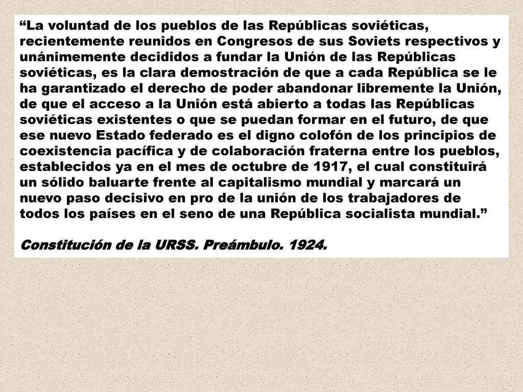 La voluntad de los pueblos de las Repúblicas soviéticas, recientemente reunidos en Congresos de sus Soviets respectivos y unánimemente decididos a fundar la Unión de las Repúblicas soviéticas, es la clara demostración de que a cada República se le ha garantizado el derecho de poder abandonar libremente la Unión, de que el acceso a la Unión está abierto a todas las Repúblicas soviéticas existentes o que se puedan formar en el futuro, de que ese nuevo Estado federado es el digno colofón de los principios de coexistencia pacífica y de colaboración fraterna entre los pueblos, establecidos ya en el mes de octubre de 1917, el cual constituirá un sólido baluarte frente al capitalismo mundial y marcará un nuevo paso decisivo en pro de la unión de los trabajadores de todos los países en el seno de una República socialista mundial.