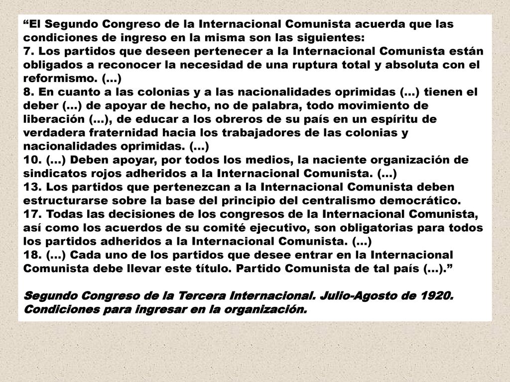 El Segundo Congreso de la Internacional Comunista acuerda que las condiciones de ingreso en la misma son las siguientes: 7. Los partidos que deseen pertenecer a la Internacional Comunista están obligados a reconocer la necesidad de una ruptura total y absoluta con el reformismo. (...) 8. En cuanto a las colonias y a las nacionalidades oprimidas (...) tienen el deber (...) de apoyar de hecho, no de palabra, todo movimiento de liberación (...), de educar a los obreros de su país en un espíritu de verdadera fraternidad hacia los trabajadores de las colonias y nacionalidades oprimidas. (...) 10. (...) Deben apoyar, por todos los medios, la naciente organización de sindicatos rojos adheridos a la Internacional Comunista. (...) 13. Los partidos que pertenezcan a la Internacional Comunista deben estructurarse sobre la base del principio del centralismo democrático. 17. Todas las decisiones de los congresos de la Internacional Comunista, así como los acuerdos de su comité ejecutivo, son obligatorias para todos los partidos adheridos a la Internacional Comunista. (...) 18. (...) Cada uno de los partidos que desee entrar en la Internacional Comunista debe llevar este título. Partido Comunista de tal país (...).