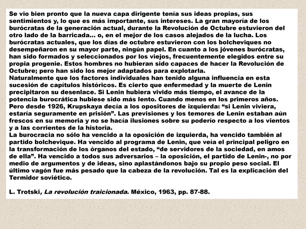 Se vio bien pronto que la nueva capa dirigente tenía sus ideas propias, sus sentimientos y, lo que es más importante, sus intereses. La gran mayoría de los burócratas de la generación actual, durante la Revolución de Octubre estuvieron del otro lado de la barricada… o, en el mejor de los casos alejados de la lucha. Los burócratas actuales, que los días de octubre estuvieron con los bolcheviques no desempeñaron en su mayor parte, ningún papel. En cuanto a los jóvenes burócratas, han sido formados y seleccionados por los viejos, frecuentemente elegidos entre su propia progenie. Estos hombres no hubieran sido capaces de hacer la Revolución de Octubre; pero han sido los mejor adaptados para explotarla.