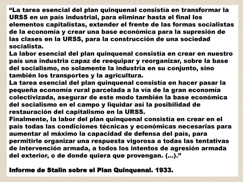 La tarea esencial del plan quinquenal consistía en transformar la URSS en un país industrial, para eliminar hasta el final los elementos capitalistas, extender el frente de las formas socialistas de la economía y crear una base económica para la supresión de las clases en la URSS, para la construcción de una sociedad socialista. La labor esencial del plan quinquenal consistía en crear en nuestro país una industria capaz de reequipar y reorganizar, sobre la base del socialismo, no solamente la industria en su conjunto, sino también los transportes y la agricultura. La tarea esencial del plan quinquenal consistía en hacer pasar la pequeña economía rural parcelada a la vía de la gran economía colectivizada, asegurar de este modo también la base económica del socialismo en el campo y liquidar así la posibilidad de restauración del capitalismo en la URSS. Finalmente, la labor del plan quinquenal consistía en crear en el país todas las condiciones técnicas y económicas necesarias para aumentar al máximo la capacidad de defensa del país, para permitirle organizar una respuesta vigorosa a todas las tentativas de intervención armada, a todos los intentos de agresión armada del exterior, o de donde quiera que provengan. (...).