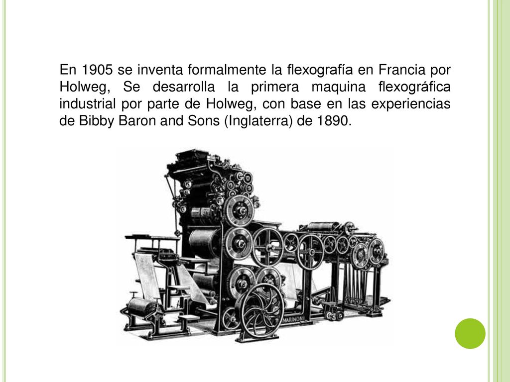 En 1905 se inventa formalmente la flexografía en Francia por Holweg, Se desarrolla la primera maquina flexográfica industrial por parte de Holweg, con base en las experiencias de Bibby Baron and Sons (Inglaterra) de 1890.
