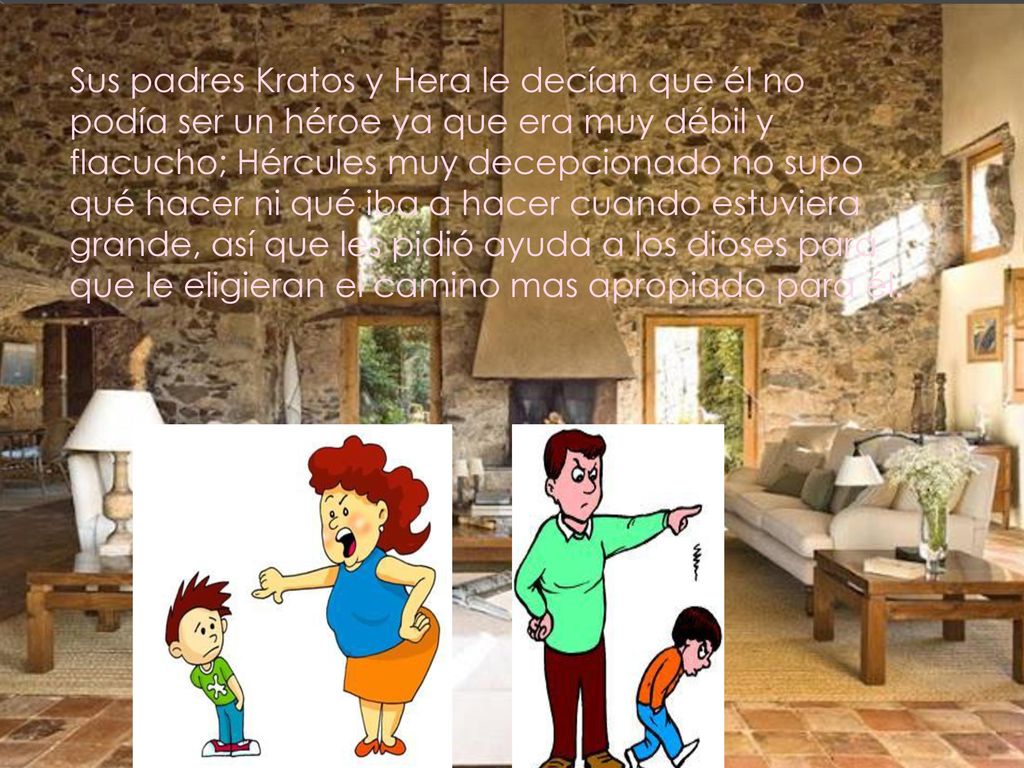 Sus padres Kratos y Hera le decían que él no podía ser un héroe ya que era muy débil y flacucho; Hércules muy decepcionado no supo qué hacer ni qué iba a hacer cuando estuviera grande, así que les pidió ayuda a los dioses para que le eligieran el camino mas apropiado para él.