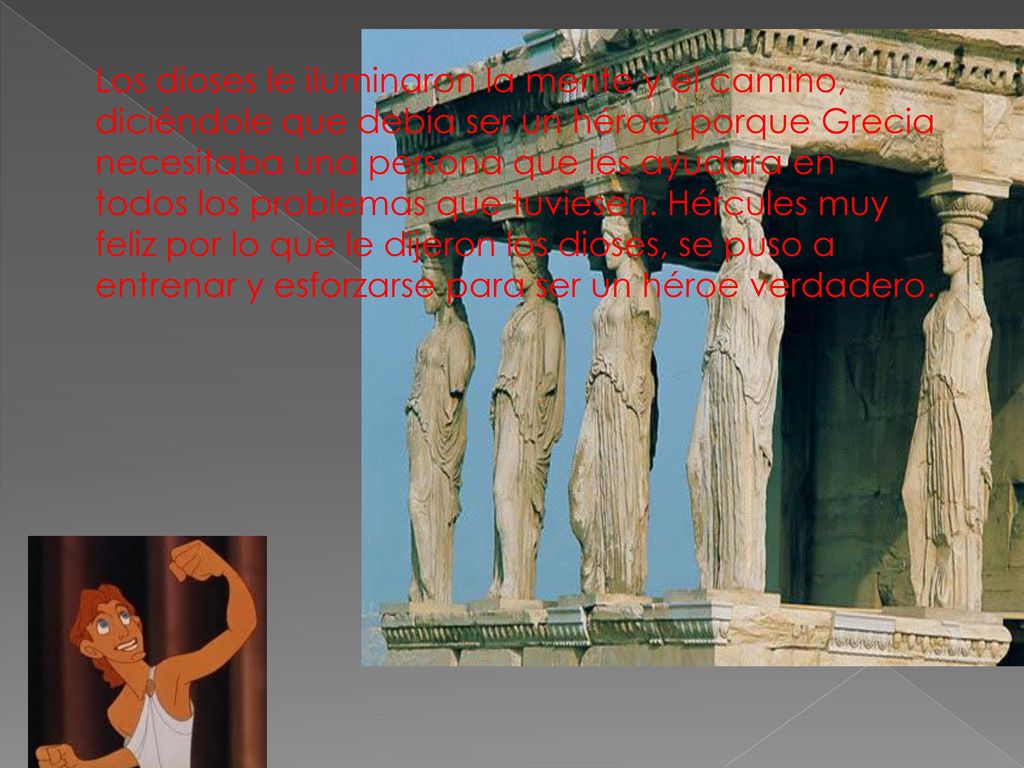 Los dioses le iluminaron la mente y el camino, diciéndole que debía ser un héroe, porque Grecia necesitaba una persona que les ayudara en todos los problemas que tuviesen.