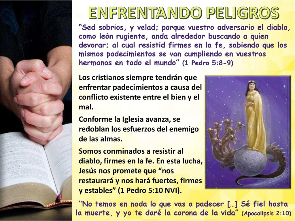 Sed sobrios, y velad; porque vuestro adversario el diablo, como león rugiente, anda alrededor buscando a quien devorar; al cual resistid firmes en la fe, sabiendo que los mismos padecimientos se van cumpliendo en vuestros hermanos en todo el mundo (1 Pedro 5:8-9)