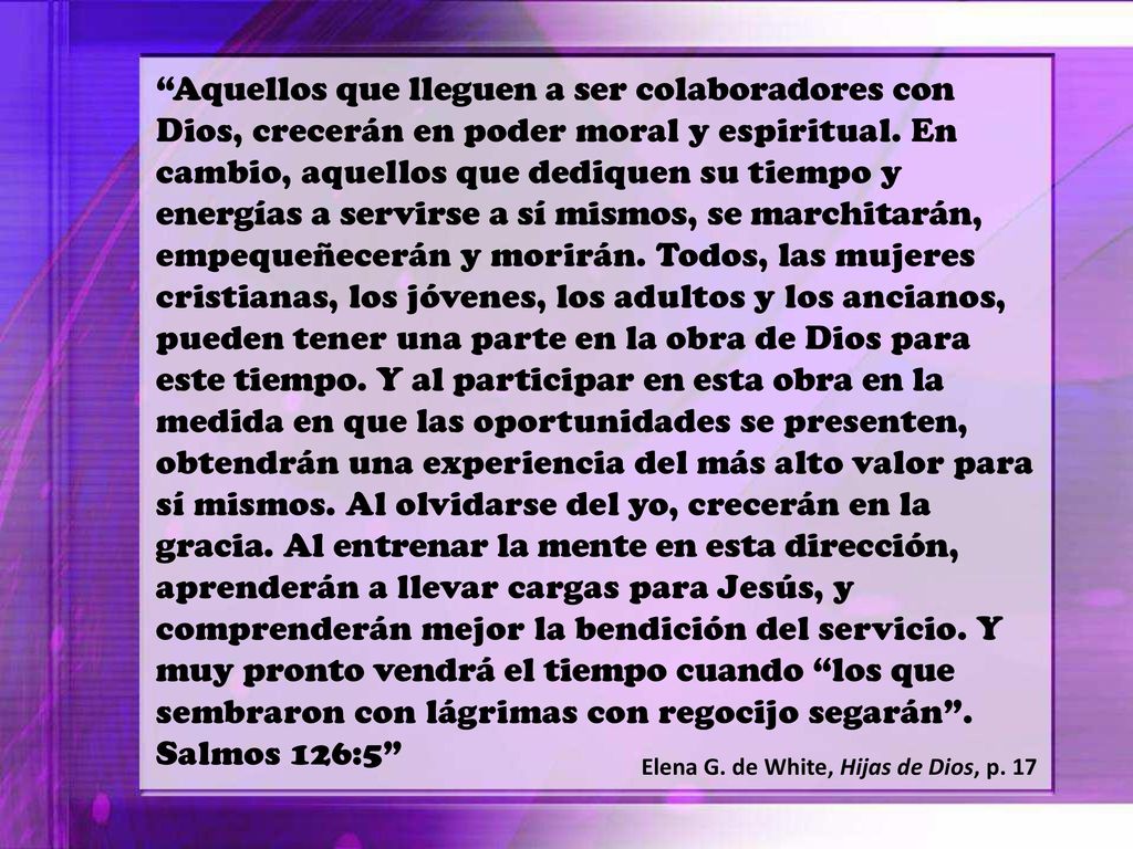 Aquellos que lleguen a ser colaboradores con Dios, crecerán en poder moral y espiritual. En cambio, aquellos que dediquen su tiempo y energías a servirse a sí mismos, se marchitarán, empequeñecerán y morirán. Todos, las mujeres cristianas, los jóvenes, los adultos y los ancianos, pueden tener una parte en la obra de Dios para este tiempo. Y al participar en esta obra en la medida en que las oportunidades se presenten, obtendrán una experiencia del más alto valor para sí mismos. Al olvidarse del yo, crecerán en la gracia. Al entrenar la mente en esta dirección, aprenderán a llevar cargas para Jesús, y comprenderán mejor la bendición del servicio. Y muy pronto vendrá el tiempo cuando los que sembraron con lágrimas con regocijo segarán . Salmos 126:5