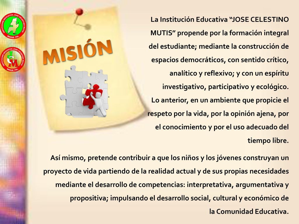 La Institución Educativa JOSE CELESTINO MUTIS propende por la formación integral del estudiante; mediante la construcción de espacios democráticos, con sentido crítico, analítico y reflexivo; y con un espíritu investigativo, participativo y ecológico.