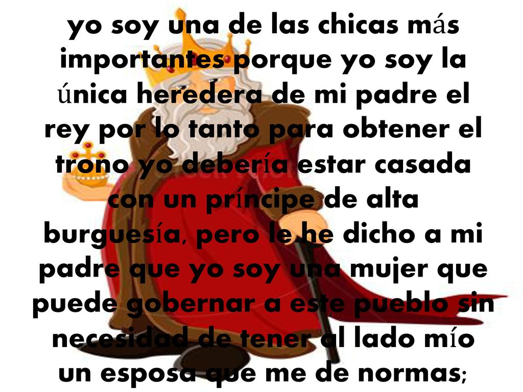 yo soy una de las chicas más importantes porque yo soy la única heredera de mi padre el rey por lo tanto para obtener el trono yo debería estar casada con un príncipe de alta burguesía, pero le he dicho a mi padre que yo soy una mujer que puede gobernar a este pueblo sin necesidad de tener al lado mío un esposa que me de normas;