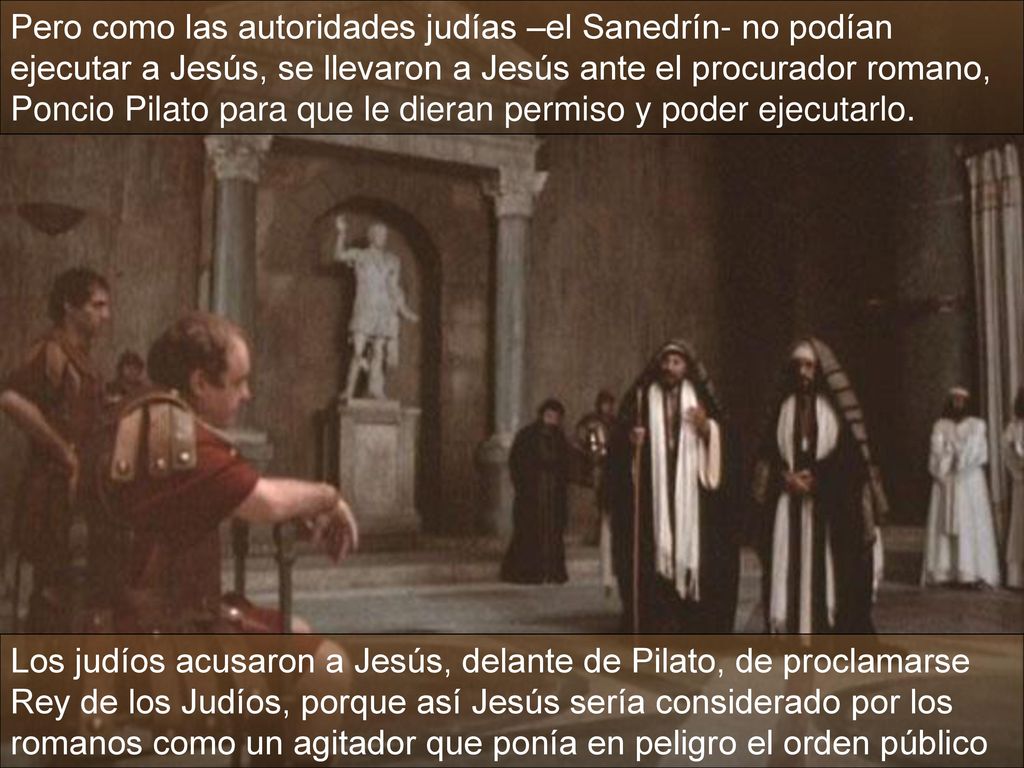 Pero como las autoridades judías –el Sanedrín- no podían ejecutar a Jesús, se llevaron a Jesús ante el procurador romano, Poncio Pilato para que le dieran permiso y poder ejecutarlo.