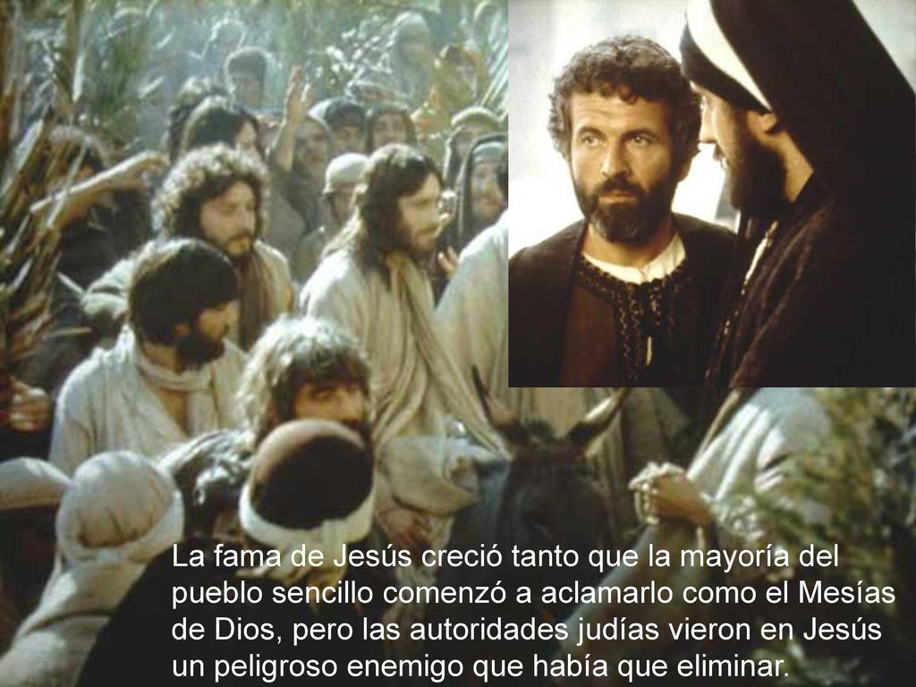 La fama de Jesús creció tanto que la mayoría del pueblo sencillo comenzó a aclamarlo como el Mesías de Dios, pero las autoridades judías vieron en Jesús un peligroso enemigo que había que eliminar.