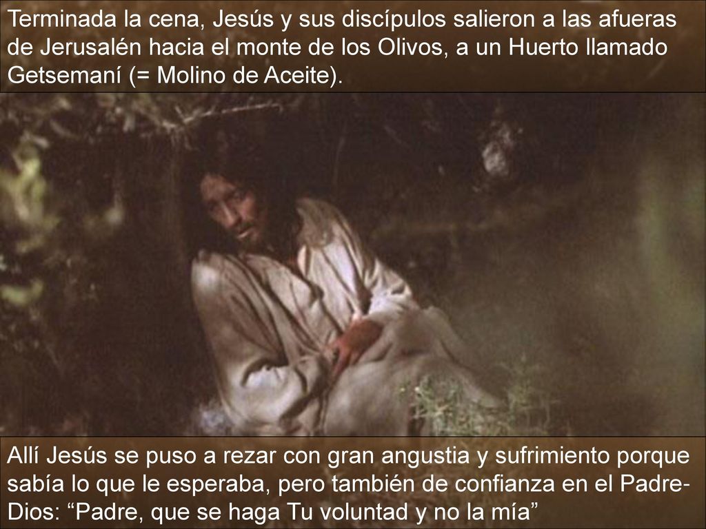 Terminada la cena, Jesús y sus discípulos salieron a las afueras de Jerusalén hacia el monte de los Olivos, a un Huerto llamado Getsemaní (= Molino de Aceite).