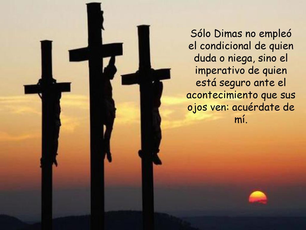 Sólo Dimas no empleó el condicional de quien duda o niega, sino el imperativo de quien está seguro ante el acontecimiento que sus ojos ven: acuérdate de mí.