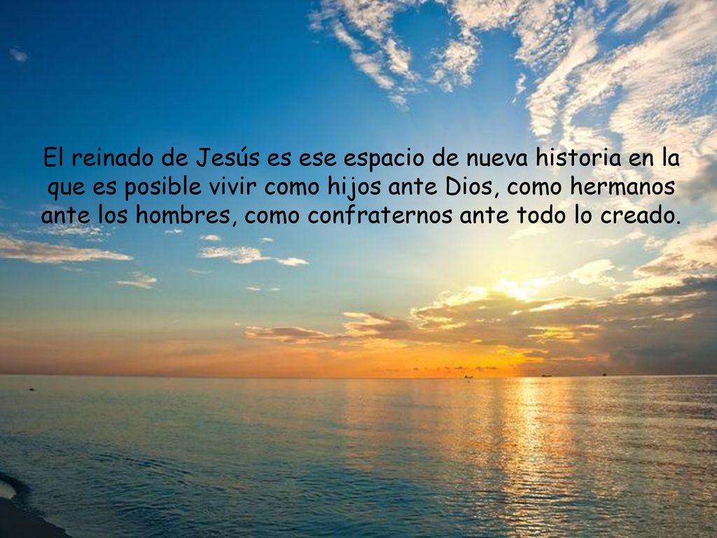 El reinado de Jesús es ese espacio de nueva historia en la que es posible vivir como hijos ante Dios, como hermanos ante los hombres, como confraternos ante todo lo creado.