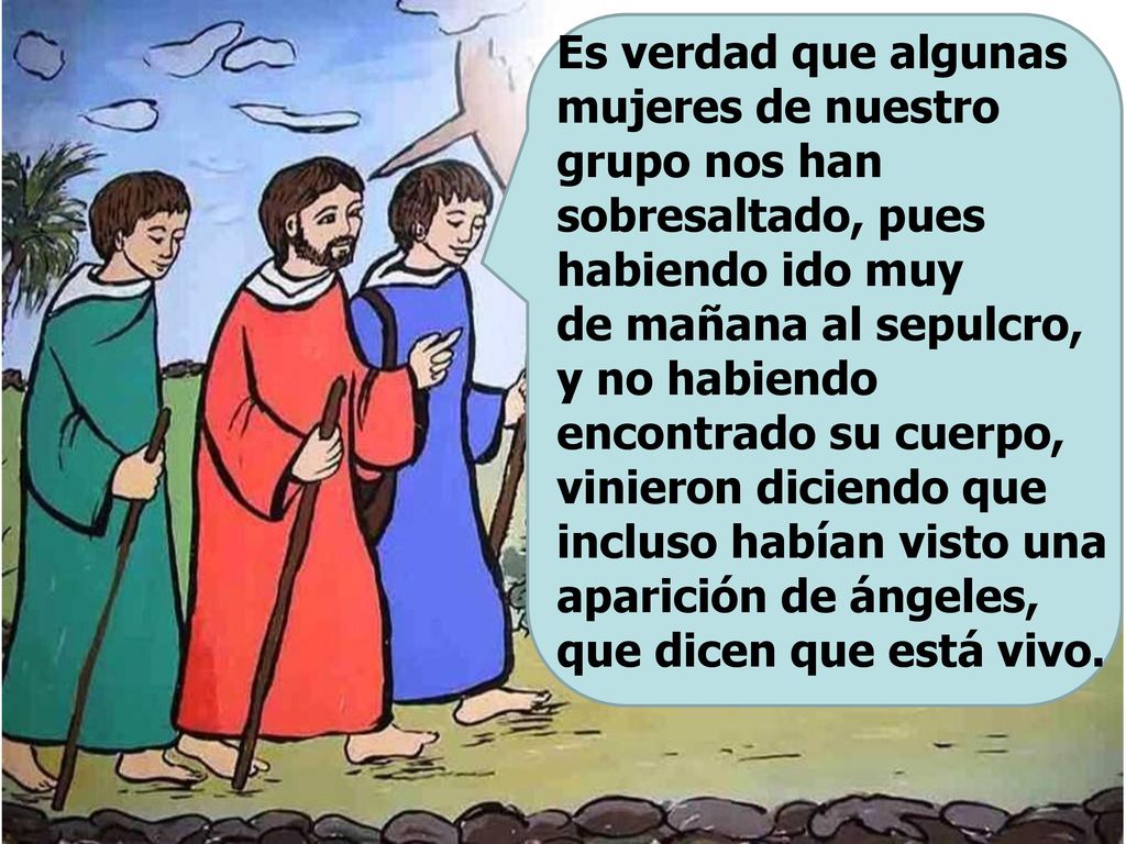 Es verdad que algunas mujeres de nuestro grupo nos han sobresaltado, pues habiendo ido muy de mañana al sepulcro, y no habiendo encontrado su cuerpo, vinieron diciendo que incluso habían visto una aparición de ángeles, que dicen que está vivo.