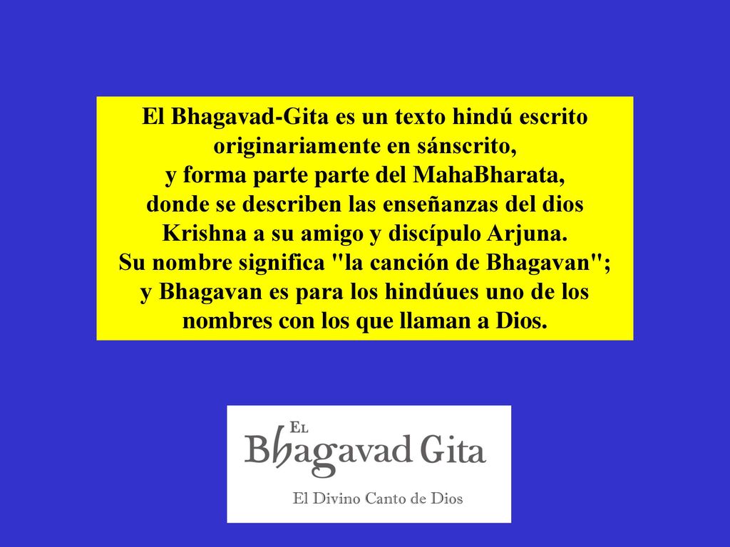 El Bhagavad-Gita es un texto hindú escrito originariamente en sánscrito, y forma parte parte del MahaBharata, donde se describen las enseñanzas del dios Krishna a su amigo y discípulo Arjuna. Su nombre significa la canción de Bhagavan ; y Bhagavan es para los hindúues uno de los nombres con los que llaman a Dios.