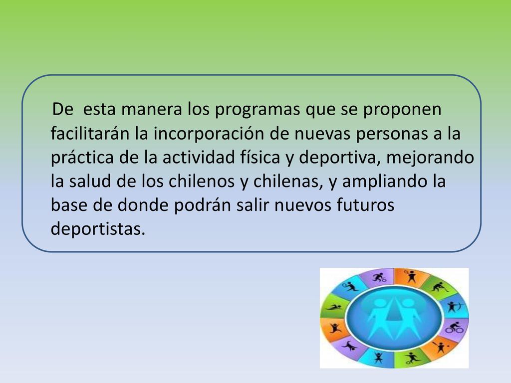 De esta manera los programas que se proponen facilitarán la incorporación de nuevas personas a la práctica de la actividad física y deportiva, mejorando la salud de los chilenos y chilenas, y ampliando la base de donde podrán salir nuevos futuros deportistas.
