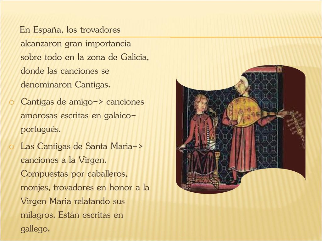 En España, los trovadores alcanzaron gran importancia sobre todo en la zona de Galicia, donde las canciones se denominaron Cantigas.