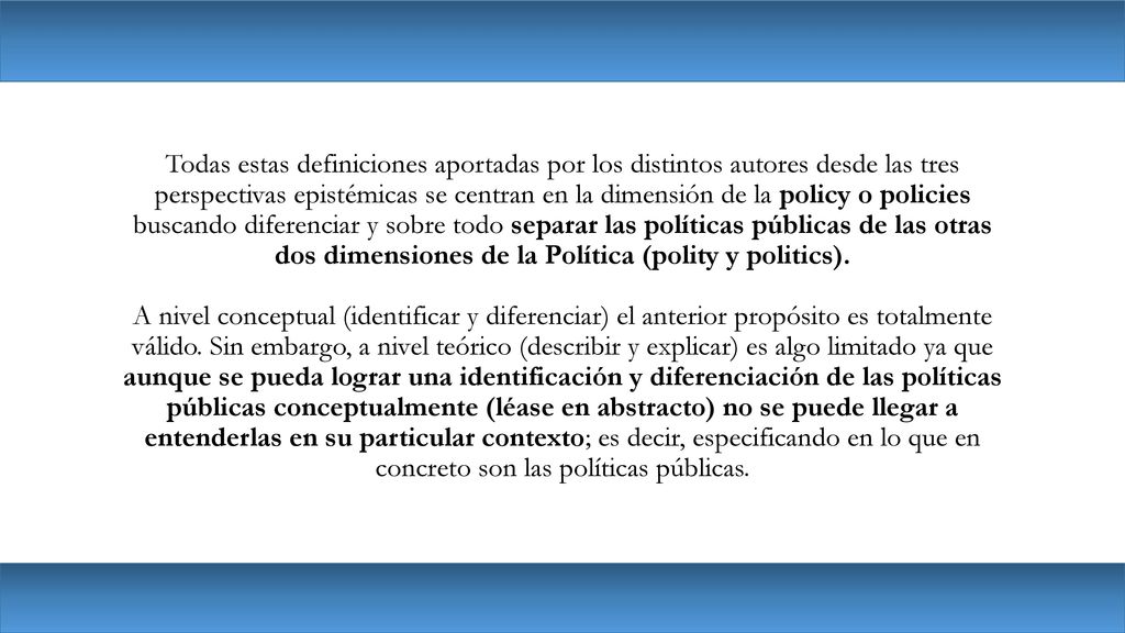 Todas estas definiciones aportadas por los distintos autores desde las tres perspectivas epistémicas se centran en la dimensión de la policy o policies buscando diferenciar y sobre todo separar las políticas públicas de las otras dos dimensiones de la Política (polity y politics).