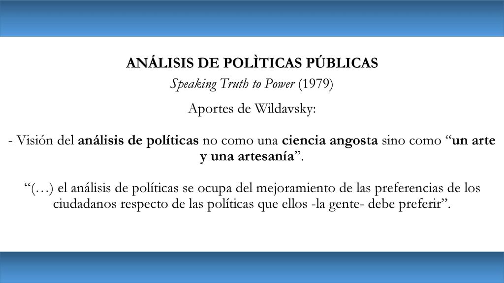 ANÁLISIS DE POLÌTICAS PÚBLICAS Speaking Truth to Power (1979) Aportes de Wildavsky: - Visión del análisis de políticas no como una ciencia angosta sino como un arte y una artesanía .