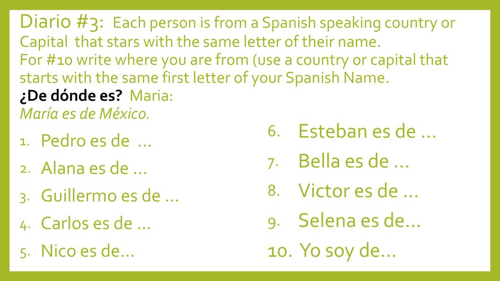 Diario #3: Each person is from a Spanish speaking country or Capital that stars with the same letter of their name. For #10 write where you are from (use a country or capital that starts with the same first letter of your Spanish Name. ¿De dónde es Maria: María es de México.
