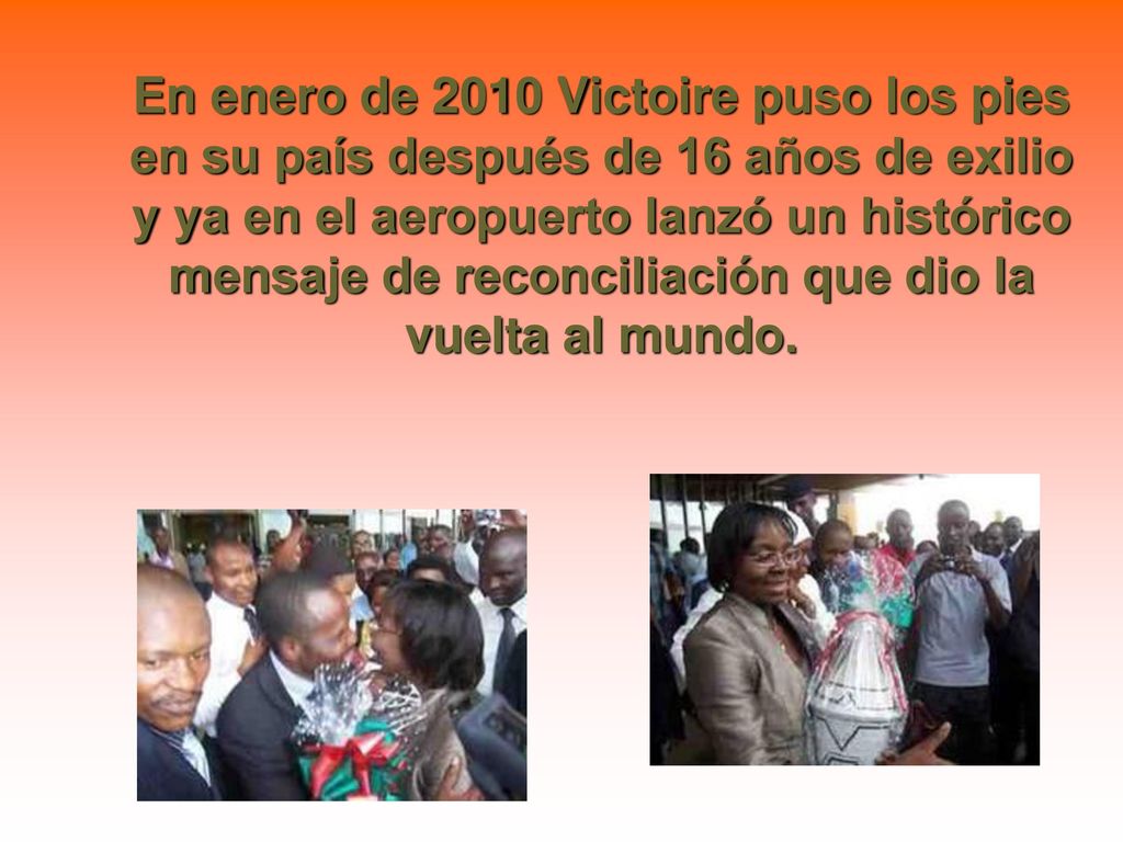 En enero de 2010 Victoire puso los pies en su país después de 16 años de exilio y ya en el aeropuerto lanzó un histórico mensaje de reconciliación que dio la vuelta al mundo.