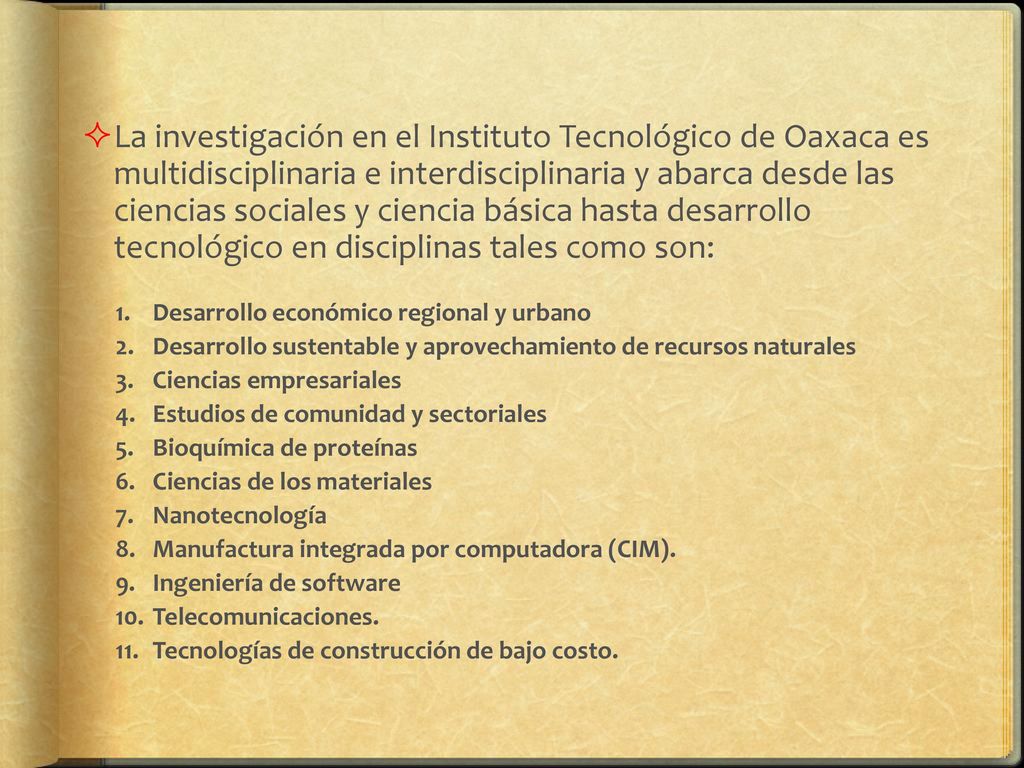 La investigación en el Instituto Tecnológico de Oaxaca es multidisciplinaria e interdisciplinaria y abarca desde las ciencias sociales y ciencia básica hasta desarrollo tecnológico en disciplinas tales como son:
