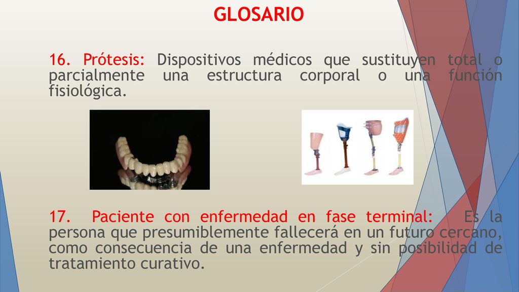 GLOSARIO 16. Prótesis: Dispositivos médicos que sustituyen total o parcialmente una estructura corporal o una función fisiológica.