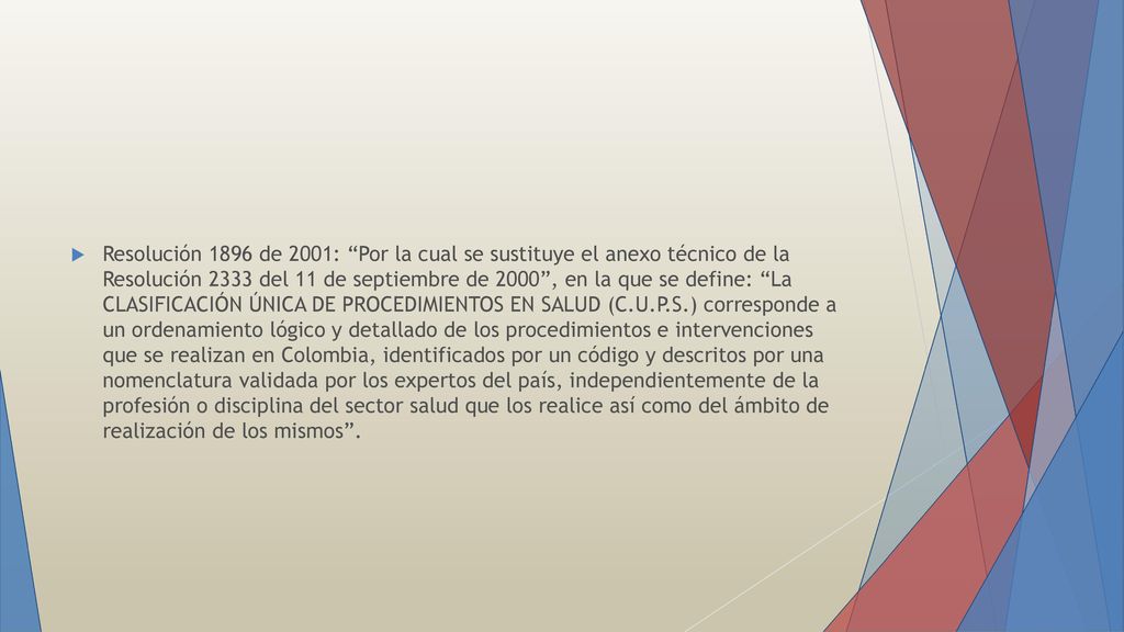 Resolución 1896 de 2001: Por la cual se sustituye el anexo técnico de la Resolución 2333 del 11 de septiembre de 2000 , en la que se define: La CLASIFICACIÓN ÚNICA DE PROCEDIMIENTOS EN SALUD (C.U.P.S.) corresponde a un ordenamiento lógico y detallado de los procedimientos e intervenciones que se realizan en Colombia, identificados por un código y descritos por una nomenclatura validada por los expertos del país, independientemente de la profesión o disciplina del sector salud que los realice así como del ámbito de realización de los mismos .