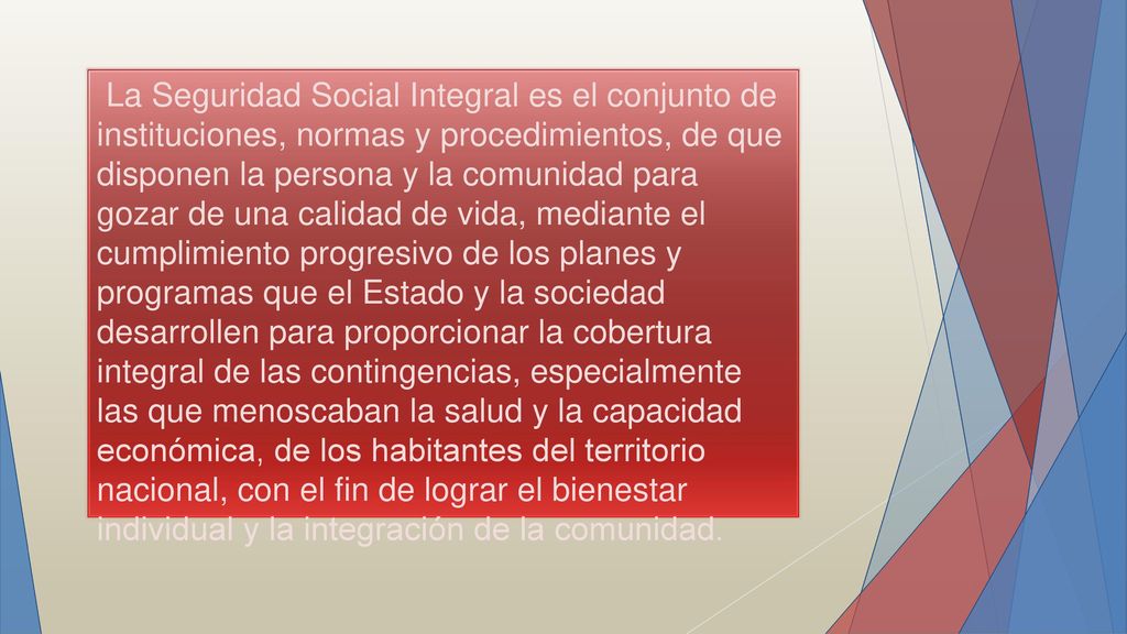 La Seguridad Social Integral es el conjunto de instituciones, normas y procedimientos, de que disponen la persona y la comunidad para gozar de una calidad de vida, mediante el cumplimiento progresivo de los planes y programas que el Estado y la sociedad desarrollen para proporcionar la cobertura integral de las contingencias, especialmente las que menoscaban la salud y la capacidad económica, de los habitantes del territorio nacional, con el fin de lograr el bienestar individual y la integración de la comunidad.