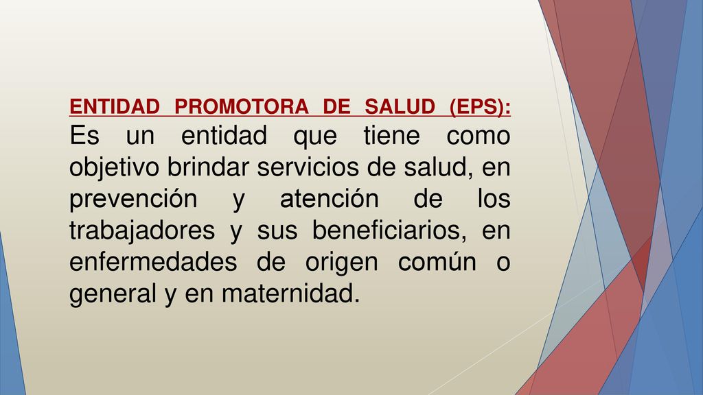 ENTIDAD PROMOTORA DE SALUD (EPS): Es un entidad que tiene como objetivo brindar servicios de salud, en prevención y atención de los trabajadores y sus beneficiarios, en enfermedades de origen común o general y en maternidad.