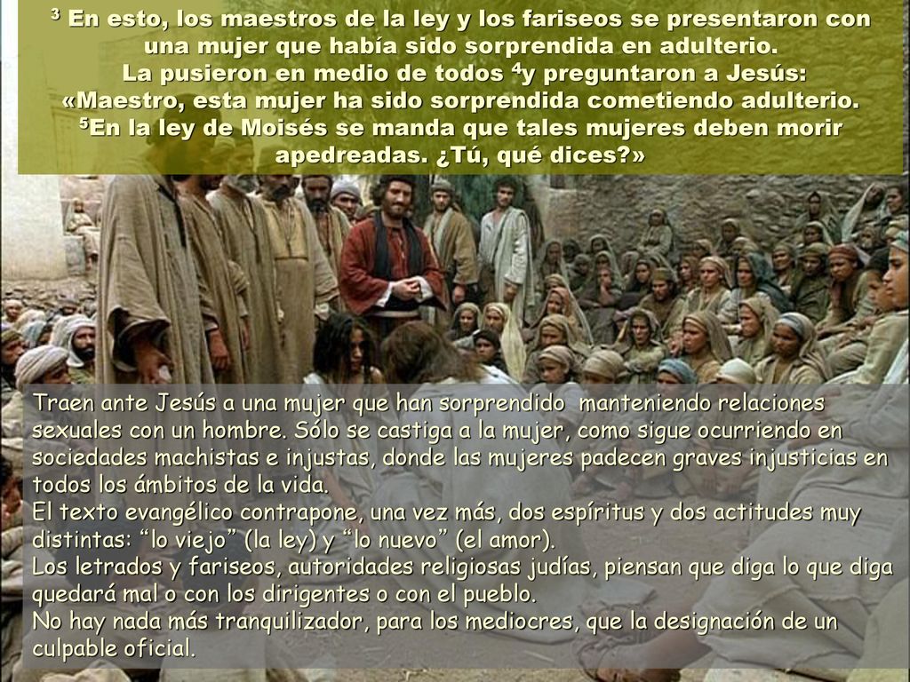 3 En esto, los maestros de la ley y los fariseos se presentaron con una mujer que había sido sorprendida en adulterio. La pusieron en medio de todos 4y preguntaron a Jesús: «Maestro, esta mujer ha sido sorprendida cometiendo adulterio. 5En la ley de Moisés se manda que tales mujeres deben morir apedreadas. ¿Tú, qué dices »