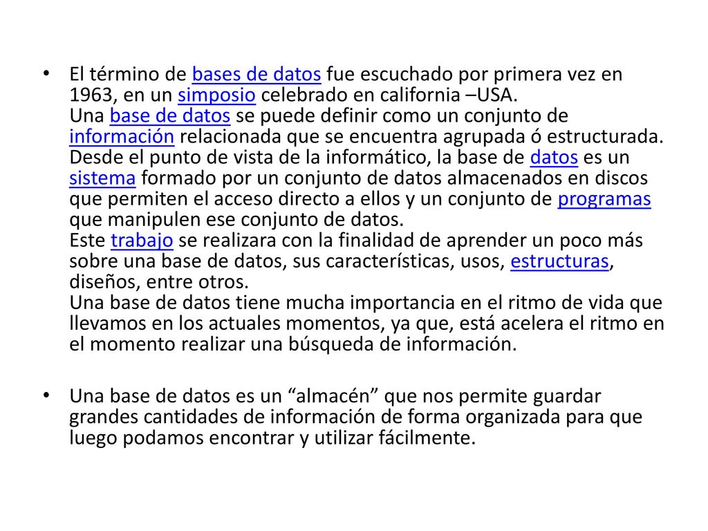 El término de bases de datos fue escuchado por primera vez en 1963, en un simposio celebrado en california –USA. Una base de datos se puede definir como un conjunto de información relacionada que se encuentra agrupada ó estructurada. Desde el punto de vista de la informático, la base de datos es un sistema formado por un conjunto de datos almacenados en discos que permiten el acceso directo a ellos y un conjunto de programas que manipulen ese conjunto de datos. Este trabajo se realizara con la finalidad de aprender un poco más sobre una base de datos, sus características, usos, estructuras, diseños, entre otros. Una base de datos tiene mucha importancia en el ritmo de vida que llevamos en los actuales momentos, ya que, está acelera el ritmo en el momento realizar una búsqueda de información.