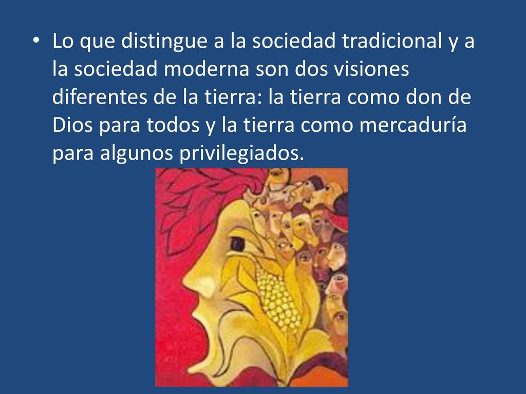 Lo que distingue a la sociedad tradicional y a la sociedad moderna son dos visiones diferentes de la tierra: la tierra como don de Dios para todos y la tierra como mercaduría para algunos privilegiados.