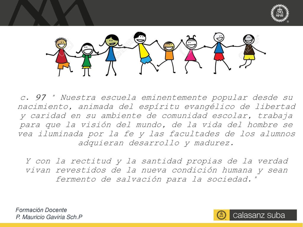 c. 97 Nuestra escuela eminentemente popular desde su nacimiento, animada del espíritu evangélico de libertad y caridad en su ambiente de comunidad escolar, trabaja para que la visión del mundo, de la vida del hombre se vea iluminada por la fe y las facultades de los alumnos adquieran desarrollo y madurez. Y con la rectitud y la santidad propias de la verdad vivan revestidos de la nueva condición humana y sean fermento de salvación para la sociedad.