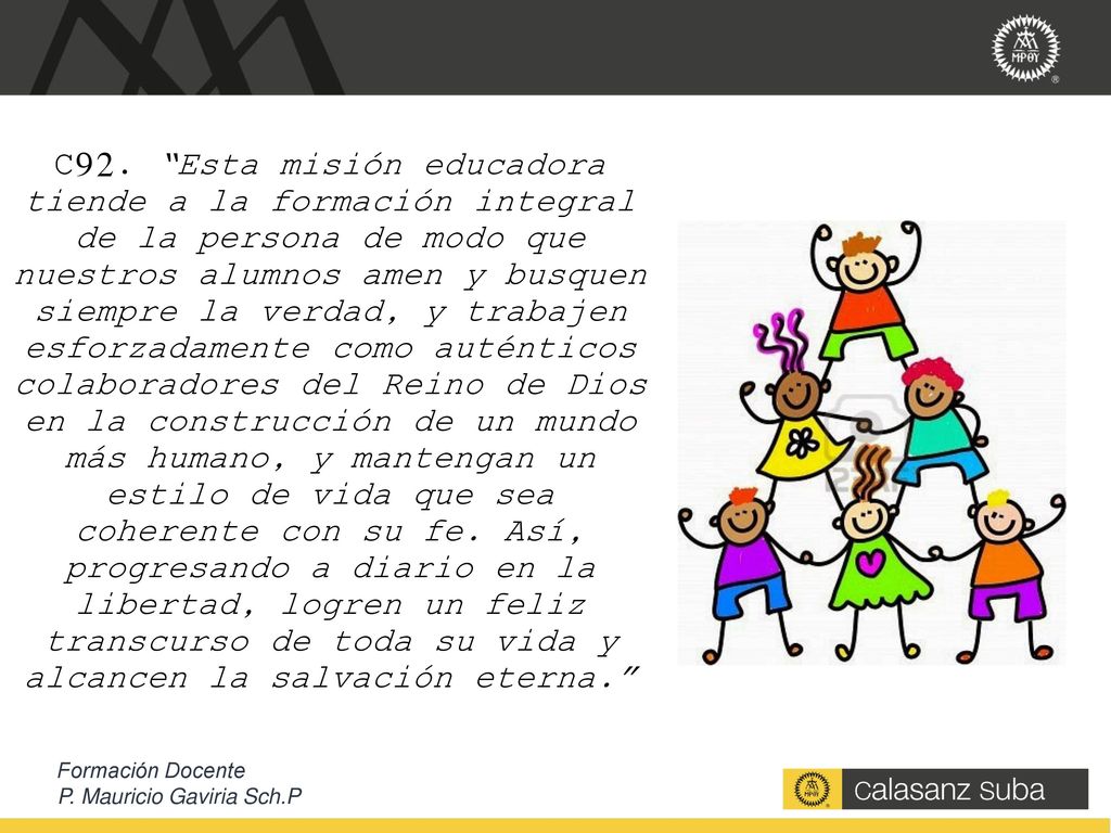 C92. Esta misión educadora tiende a la formación integral de la persona de modo que nuestros alumnos amen y busquen siempre la verdad, y trabajen esforzadamente como auténticos colaboradores del Reino de Dios en la construcción de un mundo más humano, y mantengan un estilo de vida que sea coherente con su fe. Así, progresando a diario en la libertad, logren un feliz transcurso de toda su vida y alcancen la salvación eterna.