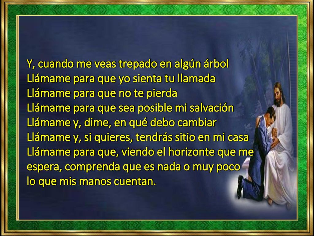 Y, cuando me veas trepado en algún árbol Llámame para que yo sienta tu llamada Llámame para que no te pierda Llámame para que sea posible mi salvación Llámame y, dime, en qué debo cambiar Llámame y, si quieres, tendrás sitio en mi casa Llámame para que, viendo el horizonte que me espera, comprenda que es nada o muy poco lo que mis manos cuentan.