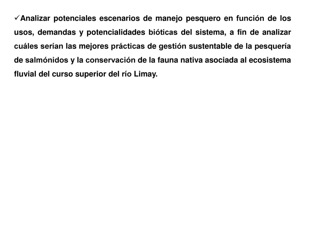 Analizar potenciales escenarios de manejo pesquero en función de los usos, demandas y potencialidades bióticas del sistema, a fin de analizar cuáles serían las mejores prácticas de gestión sustentable de la pesquería de salmónidos y la conservación de la fauna nativa asociada al ecosistema fluvial del curso superior del río Limay.