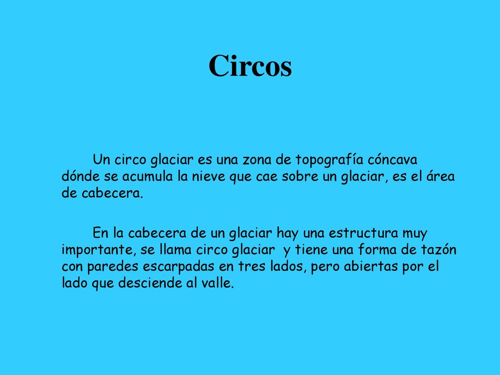 Circos Un circo glaciar es una zona de topografía cóncava dónde se acumula la nieve que cae sobre un glaciar, es el área de cabecera.