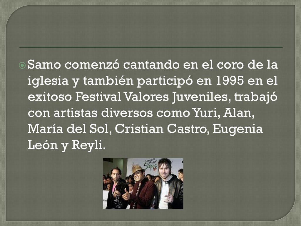 Samo comenzó cantando en el coro de la iglesia y también participó en 1995 en el exitoso Festival Valores Juveniles, trabajó con artistas diversos como Yuri, Alan, María del Sol, Cristian Castro, Eugenia León y Reyli.