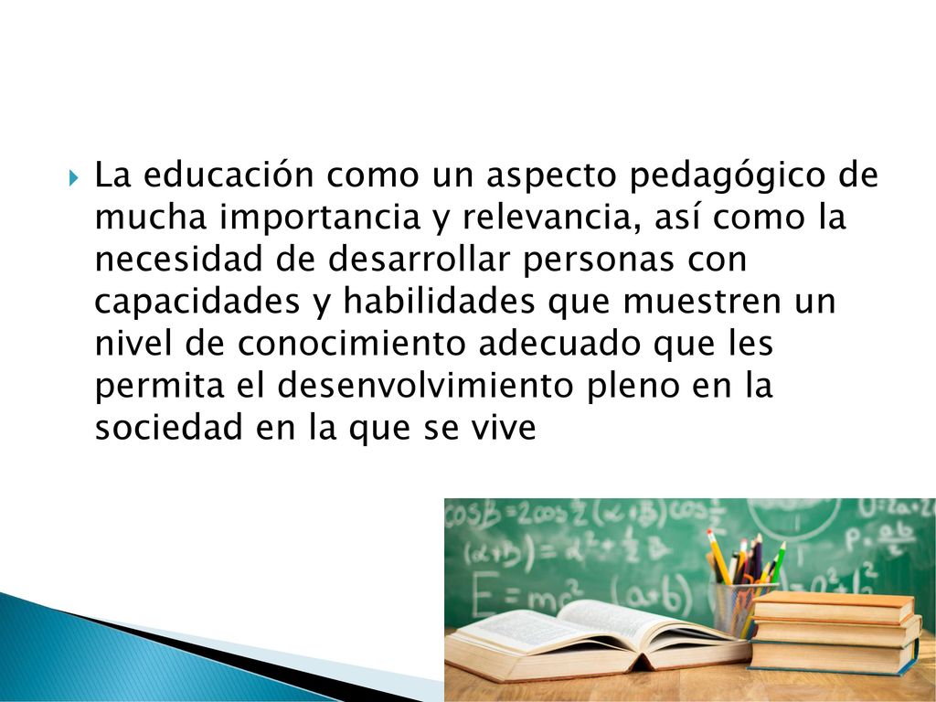 La educación como un aspecto pedagógico de mucha importancia y relevancia, así como la necesidad de desarrollar personas con capacidades y habilidades que muestren un nivel de conocimiento adecuado que les permita el desenvolvimiento pleno en la sociedad en la que se vive