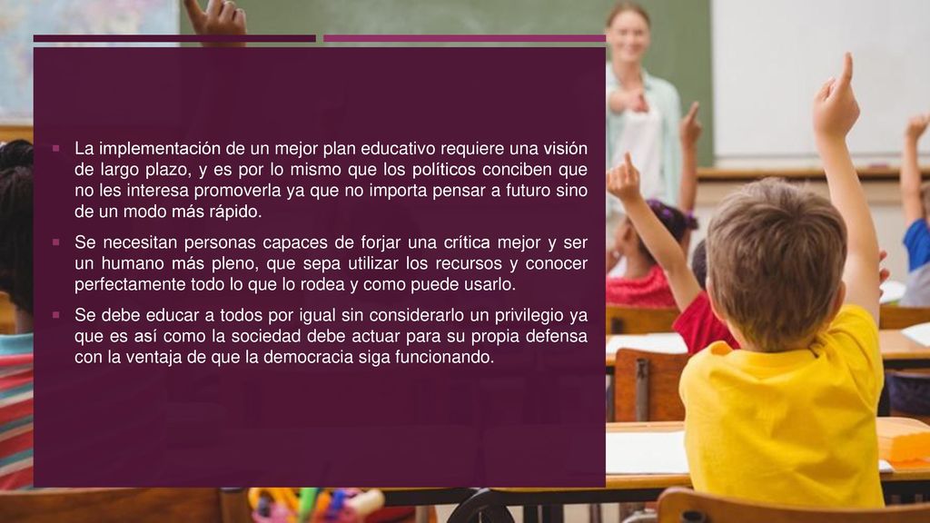 La implementación de un mejor plan educativo requiere una visión de largo plazo, y es por lo mismo que los políticos conciben que no les interesa promoverla ya que no importa pensar a futuro sino de un modo más rápido.