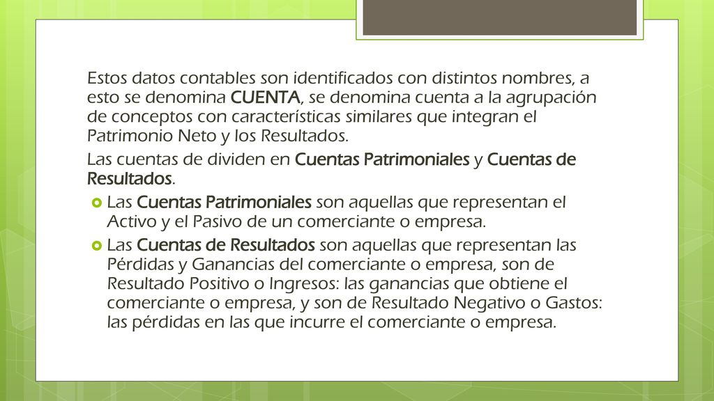 Estos datos contables son identificados con distintos nombres, a esto se denomina CUENTA, se denomina cuenta a la agrupación de conceptos con características similares que integran el Patrimonio Neto y los Resultados.