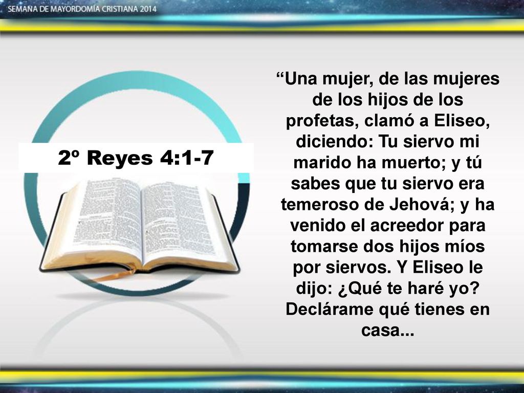 Una mujer, de las mujeres de los hijos de los profetas, clamó a Eliseo, diciendo: Tu siervo mi marido ha muerto; y tú sabes que tu siervo era temeroso de Jehová; y ha venido el acreedor para tomarse dos hijos míos por siervos. Y Eliseo le dijo: ¿Qué te haré yo Declárame qué tienes en casa...