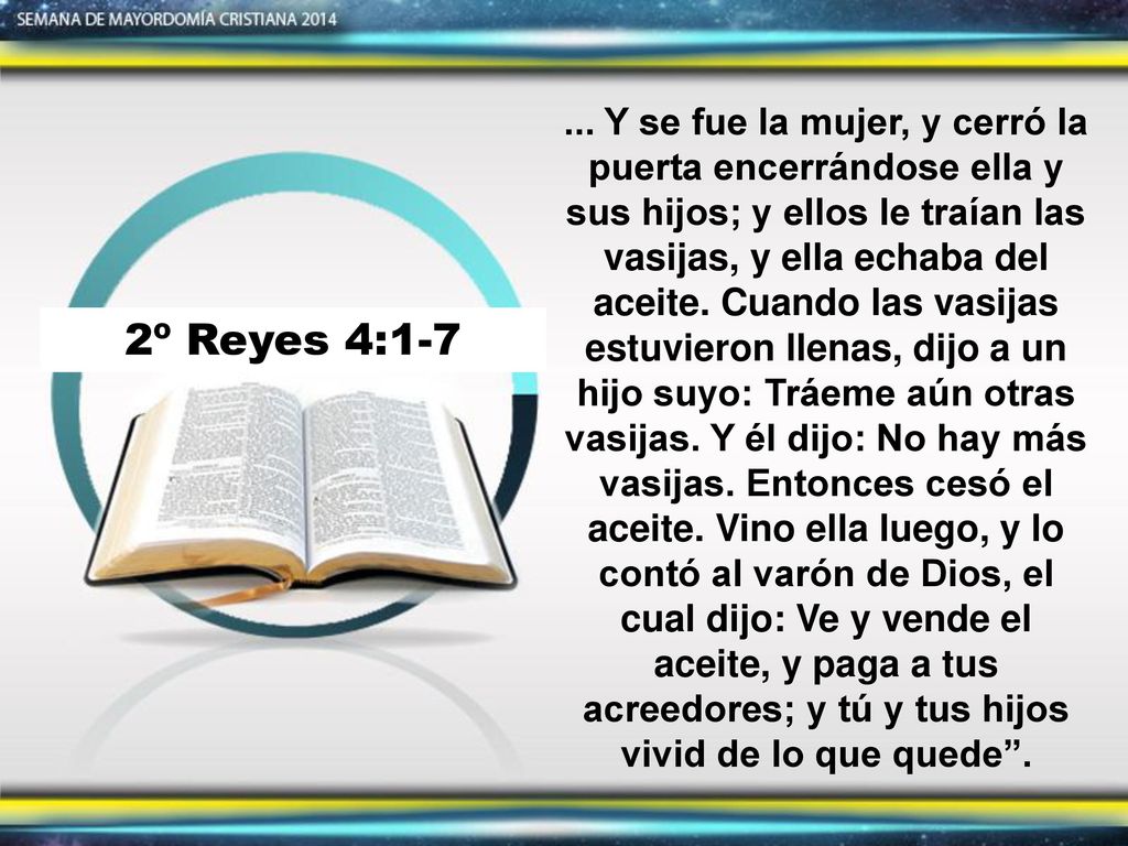 ... Y se fue la mujer, y cerró la puerta encerrándose ella y sus hijos; y ellos le traían las vasijas, y ella echaba del aceite. Cuando las vasijas estuvieron llenas, dijo a un hijo suyo: Tráeme aún otras vasijas. Y él dijo: No hay más vasijas. Entonces cesó el aceite. Vino ella luego, y lo contó al varón de Dios, el cual dijo: Ve y vende el aceite, y paga a tus acreedores; y tú y tus hijos vivid de lo que quede .