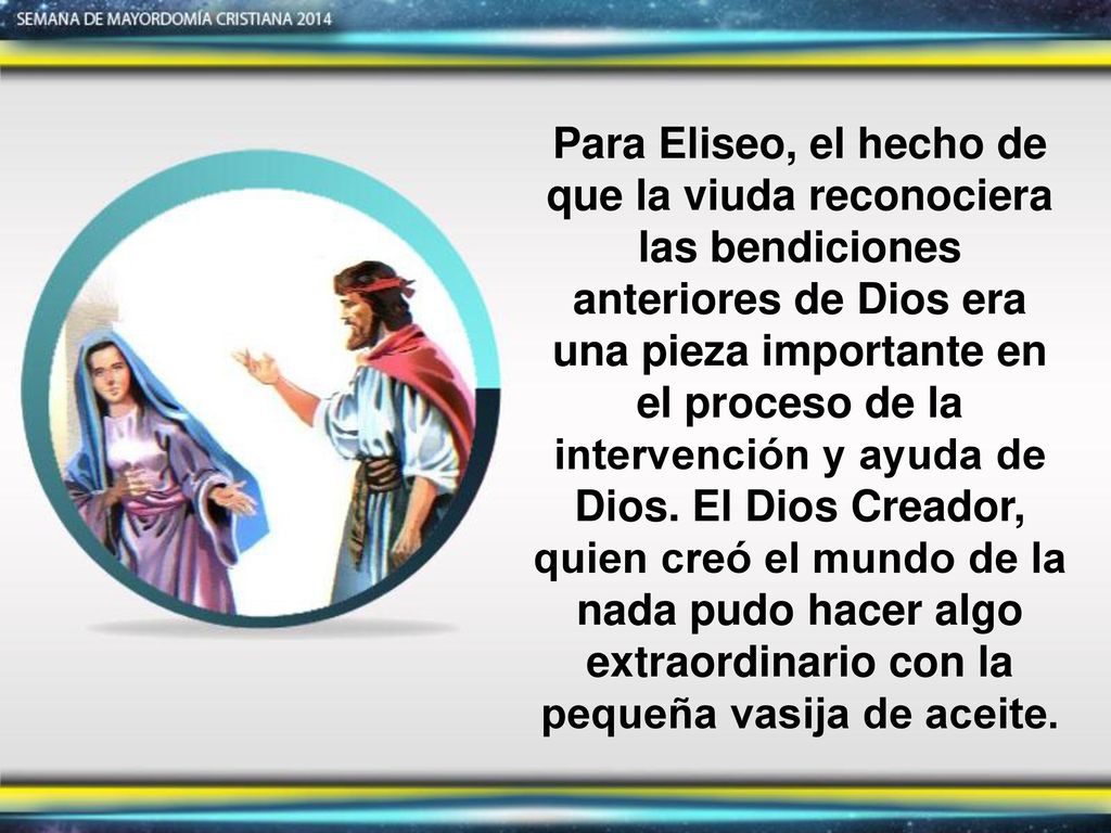 Para Eliseo, el hecho de que la viuda reconociera las bendiciones anteriores de Dios era una pieza importante en el proceso de la intervención y ayuda de Dios. El Dios Creador, quien creó el mundo de la nada pudo hacer algo extraordinario con la pequeña vasija de aceite.
