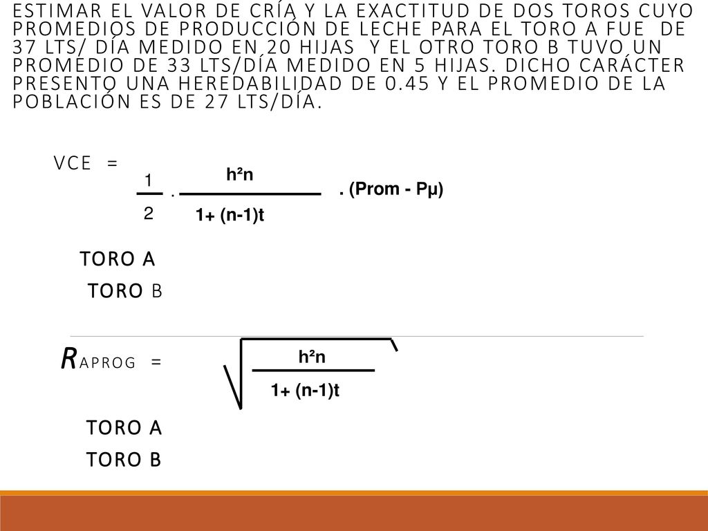 Estimar el valor de cría y la exactitud de dos toros cuyo promedios de producción de leche para el toro A fue de 37 lts/ día medido en 20 hijas y el otro toro B tuvo un promedio de 33 lts/día medido en 5 hijas. Dicho carácter presento una heredabilidad de 0.45 y el promedio de la población es de 27 lts/día.