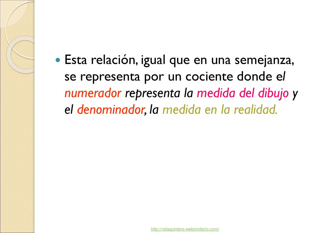 Esta relación, igual que en una semejanza, se representa por un cociente donde el numerador representa la medida del dibujo y el denominador, la medida en la realidad.